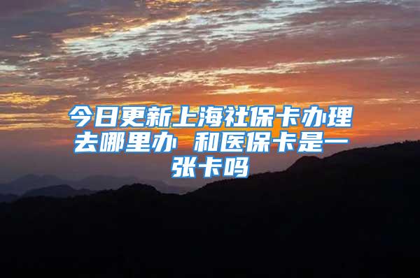 今日更新上海社?？ㄞk理去哪里辦 和醫(yī)保卡是一張卡嗎