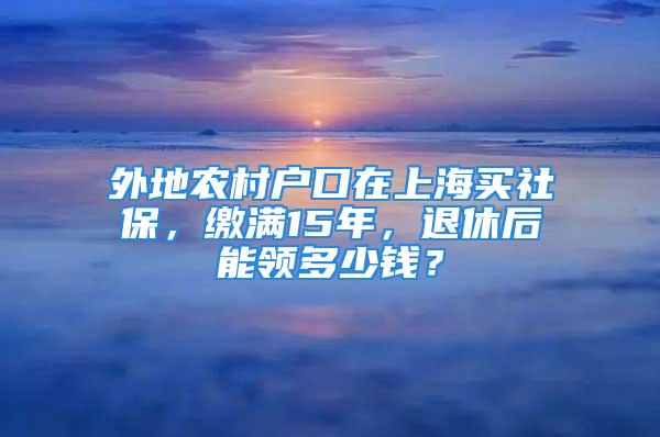 外地農(nóng)村戶口在上海買社保，繳滿15年，退休后能領(lǐng)多少錢？