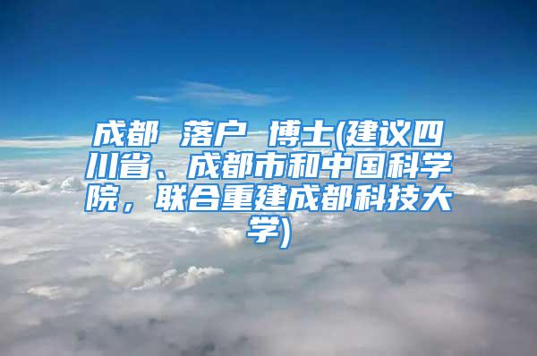 成都 落戶 博士(建議四川省、成都市和中國科學(xué)院，聯(lián)合重建成都科技大學(xué))