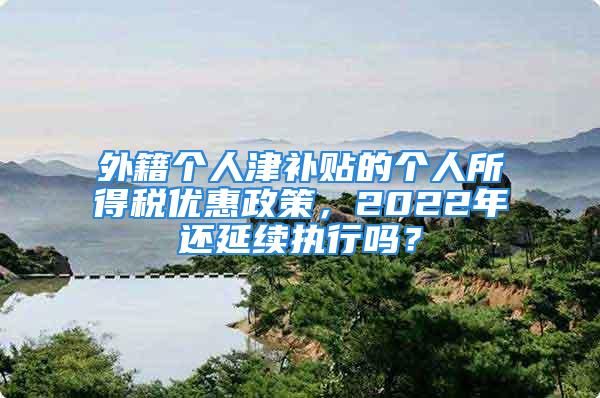 外籍個人津補(bǔ)貼的個人所得稅優(yōu)惠政策，2022年還延續(xù)執(zhí)行嗎？