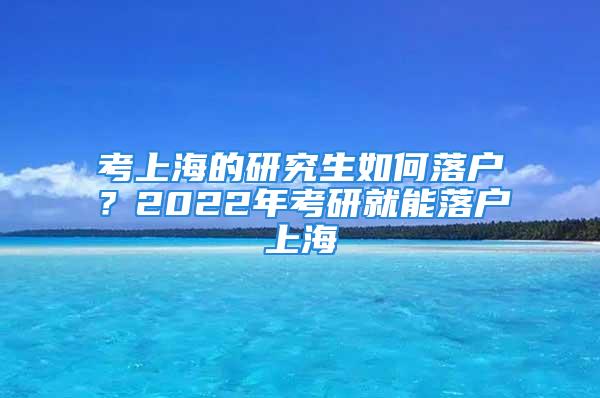 考上海的研究生如何落戶？2022年考研就能落戶上海