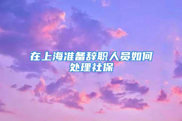 在上海準(zhǔn)備辭職人員如何處理社保