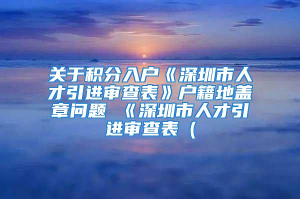 關(guān)于積分入戶《深圳市人才引進(jìn)審查表》戶籍地蓋章問題 《深圳市人才引進(jìn)審查表（