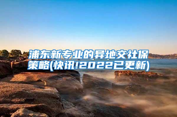 浦東新專業(yè)的異地交社保策略(快訊!2022已更新)