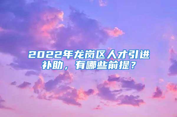 2022年龍崗區(qū)人才引進(jìn)補(bǔ)助，有哪些前提？