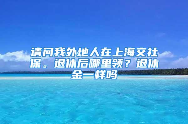 請問我外地人在上海交社保。退休后哪里領？退休金一樣嗎