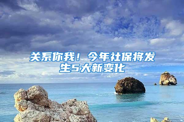 關(guān)系你我！今年社保將發(fā)生5大新變化