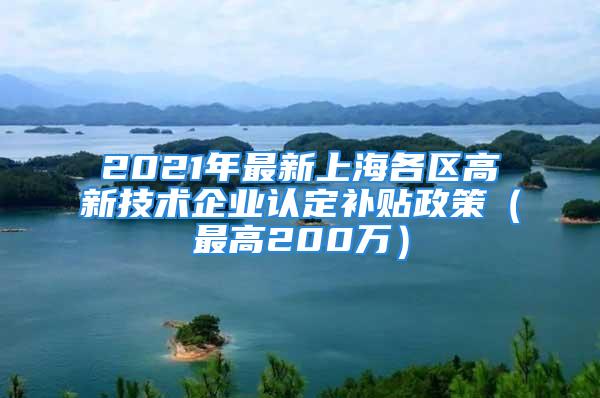 2021年最新上海各區(qū)高新技術企業(yè)認定補貼政策（最高200萬）