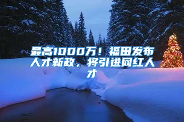 最高1000萬(wàn)！福田發(fā)布人才新政，將引進(jìn)網(wǎng)紅人才