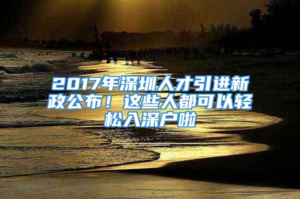 2017年深圳人才引進(jìn)新政公布！這些人都可以輕松入深戶啦