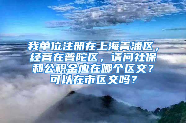 我單位注冊(cè)在上海青浦區(qū)，經(jīng)營在普陀區(qū)，請(qǐng)問社保和公積金應(yīng)在哪個(gè)區(qū)交？可以在市區(qū)交嗎？