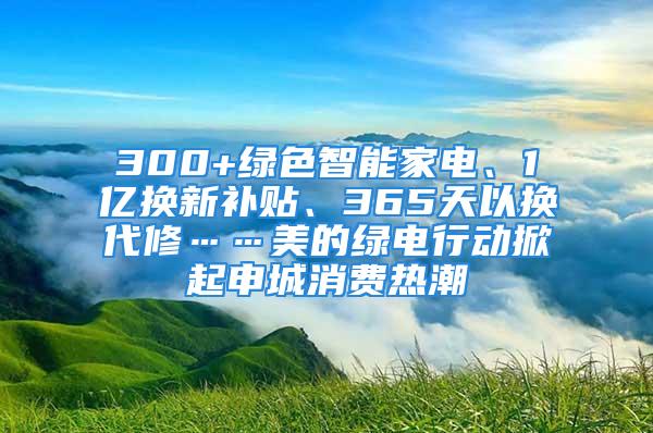 300+綠色智能家電、1億換新補(bǔ)貼、365天以換代修……美的綠電行動(dòng)掀起申城消費(fèi)熱潮