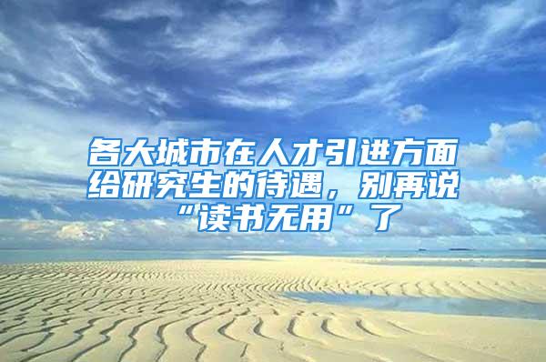 各大城市在人才引進(jìn)方面給研究生的待遇，別再說“讀書無用”了