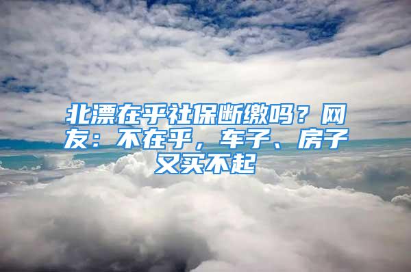 北漂在乎社保斷繳嗎？網(wǎng)友：不在乎，車子、房子又買不起