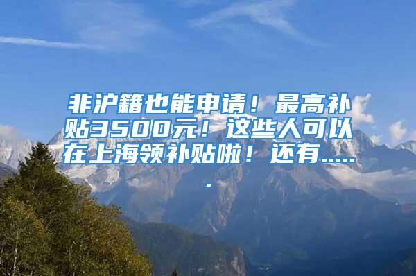 非滬籍也能申請！最高補貼3500元！這些人可以在上海領(lǐng)補貼啦！還有......