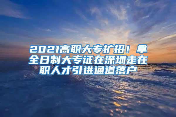 2021高職大專擴(kuò)招！拿全日制大專證在深圳走在職人才引進(jìn)通道落戶