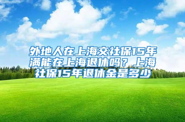 外地人在上海交社保15年滿能在上海退休嗎？上海社保15年退休金是多少