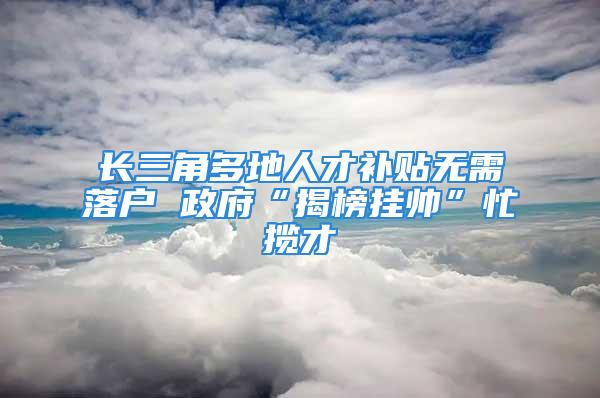 長三角多地人才補貼無需落戶 政府“揭榜掛帥”忙攬才