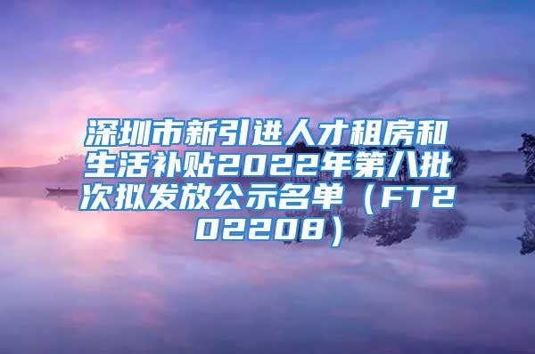 深圳市新引進人才租房和生活補貼2022年第八批次擬發(fā)放公示名單（FT202208）