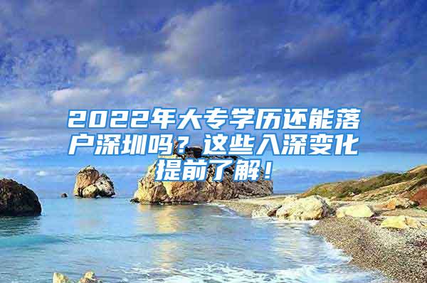 2022年大專學(xué)歷還能落戶深圳嗎？這些入深變化提前了解！