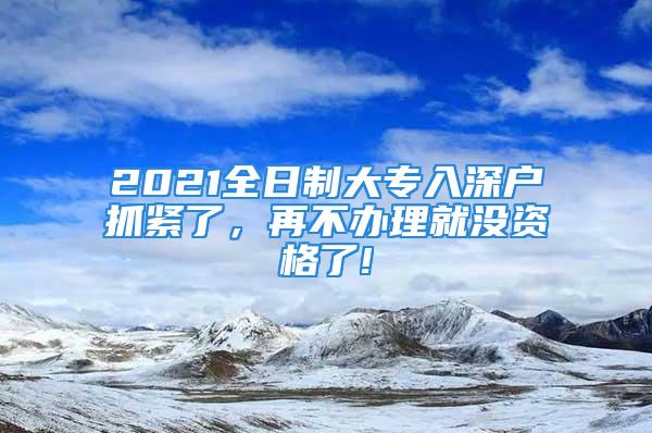 2021全日制大專入深戶抓緊了，再不辦理就沒資格了!