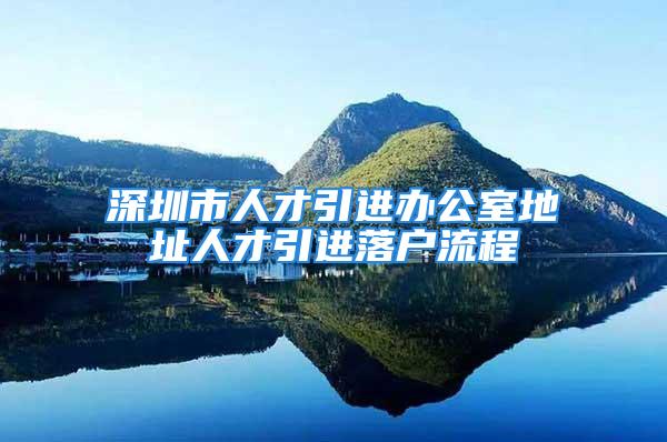 深圳市人才引進辦公室地址人才引進落戶流程