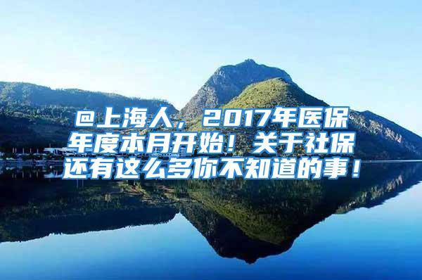 @上海人，2017年醫(yī)保年度本月開始！關(guān)于社保還有這么多你不知道的事！