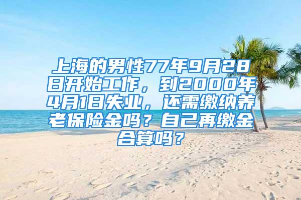 上海的男性77年9月28日開始工作，到2000年4月1日失業(yè)，還需繳納養(yǎng)老保險(xiǎn)金嗎？自己再繳金合算嗎？