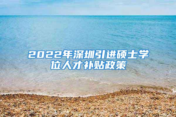 2022年深圳引進(jìn)碩士學(xué)位人才補(bǔ)貼政策