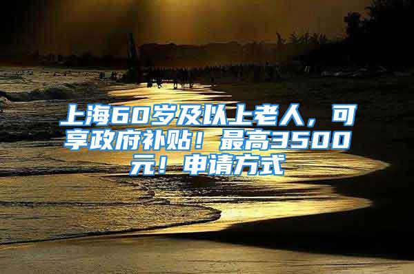 上海60歲及以上老人，可享政府補貼！最高3500元！申請方式→