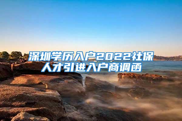 深圳學(xué)歷入戶2022社保人才引進入戶商調(diào)函