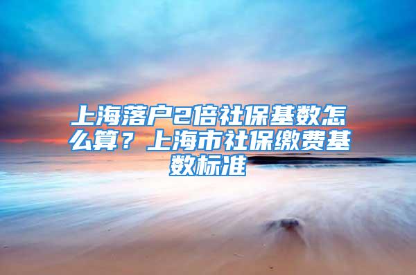 上海落戶2倍社?；鶖?shù)怎么算？上海市社保繳費基數(shù)標準