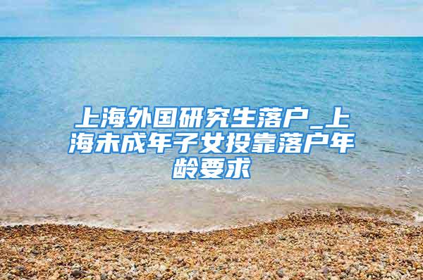 上海外國研究生落戶_上海未成年子女投靠落戶年齡要求