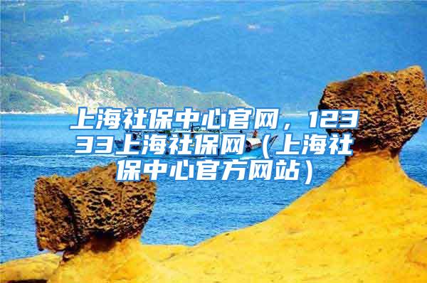 上海社保中心官網(wǎng)，12333上海社保網(wǎng)（上海社保中心官方網(wǎng)站）