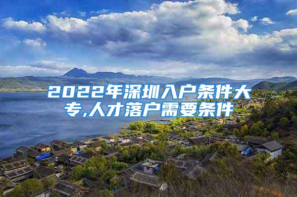 2022年深圳入戶條件大專,人才落戶需要條件