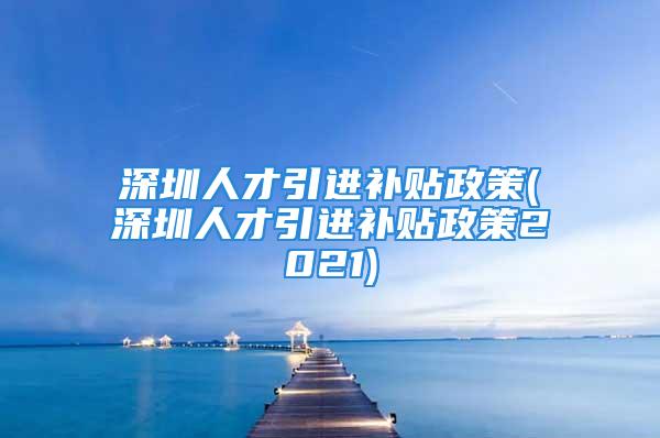 深圳人才引進補貼政策(深圳人才引進補貼政策2021)