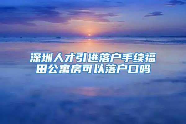 深圳人才引進落戶手續(xù)福田公寓房可以落戶口嗎