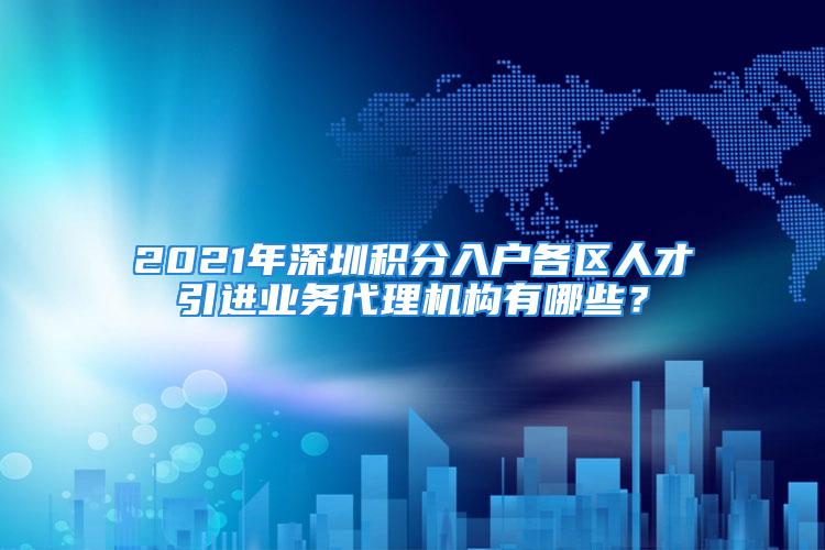 2021年深圳積分入戶各區(qū)人才引進業(yè)務(wù)代理機構(gòu)有哪些？