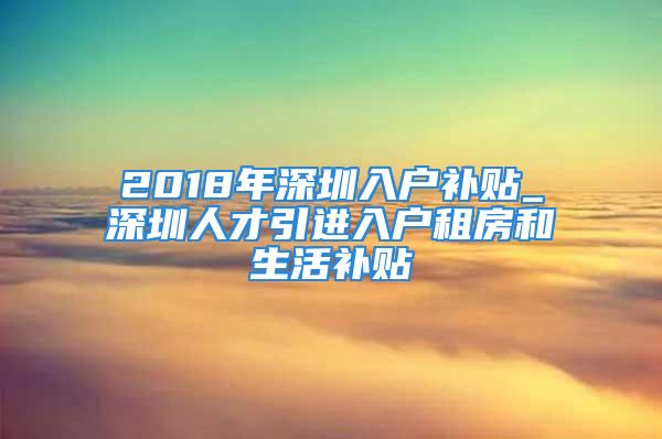 2018年深圳入戶補貼_深圳人才引進入戶租房和生活補貼