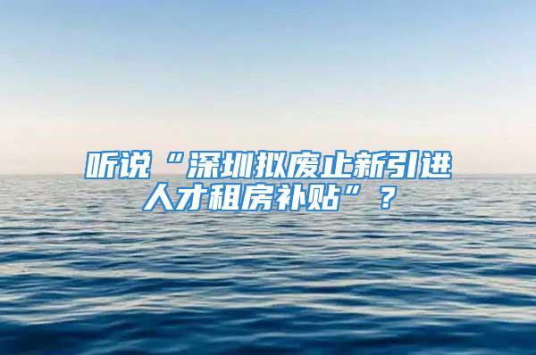 聽說“深圳擬廢止新引進人才租房補貼”？