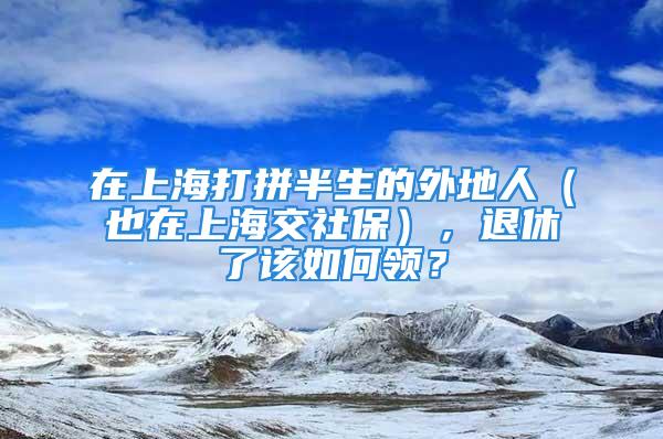 在上海打拼半生的外地人（也在上海交社保），退休了該如何領(lǐng)？