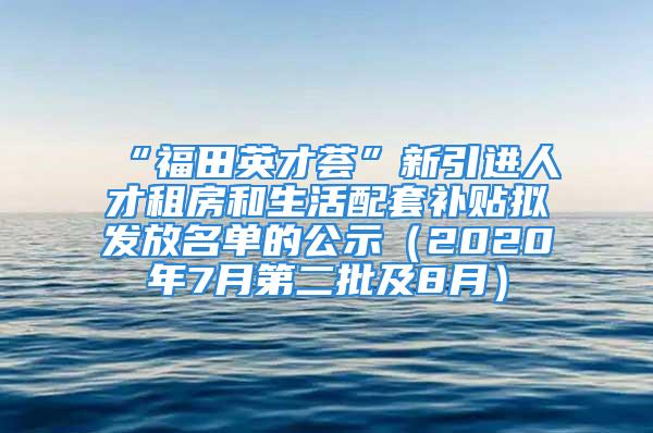 “福田英才薈”新引進人才租房和生活配套補貼擬發(fā)放名單的公示（2020年7月第二批及8月）