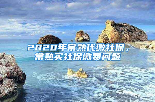 2020年常熟代繳社保，常熟買社保繳費(fèi)問題