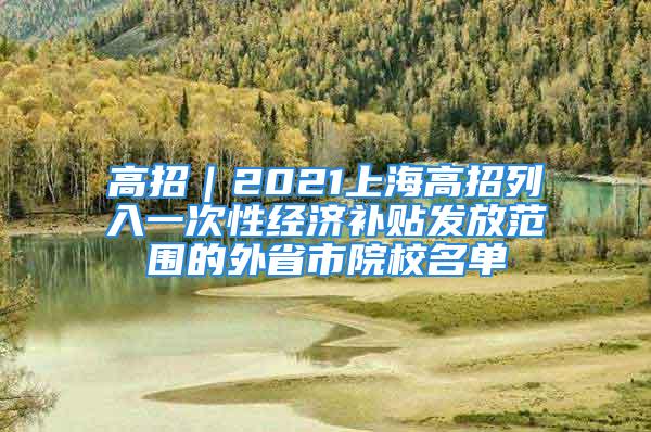 高招｜2021上海高招列入一次性經(jīng)濟(jì)補(bǔ)貼發(fā)放范圍的外省市院校名單