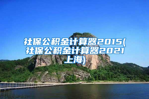 社保公積金計算器2015(社保公積金計算器2021上海)