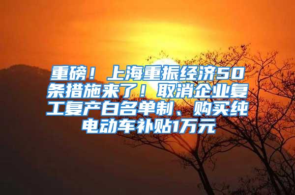 重磅！上海重振經(jīng)濟50條措施來了！取消企業(yè)復工復產(chǎn)白名單制、購買純電動車補貼1萬元