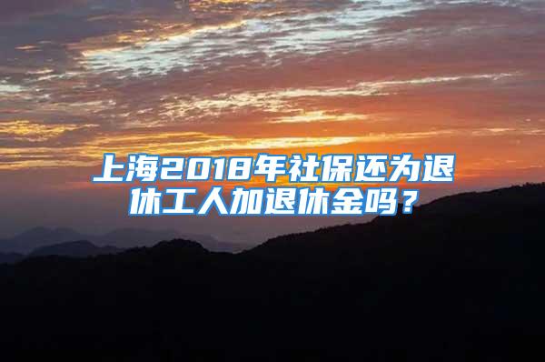 上海2018年社保還為退休工人加退休金嗎？