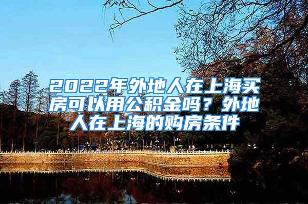 2022年外地人在上海買(mǎi)房可以用公積金嗎？外地人在上海的購(gòu)房條件