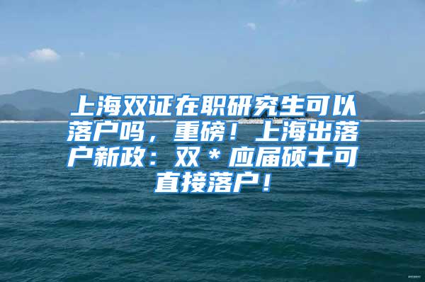 上海雙證在職研究生可以落戶嗎，重磅！上海出落戶新政：雙＊應(yīng)屆碩士可直接落戶！