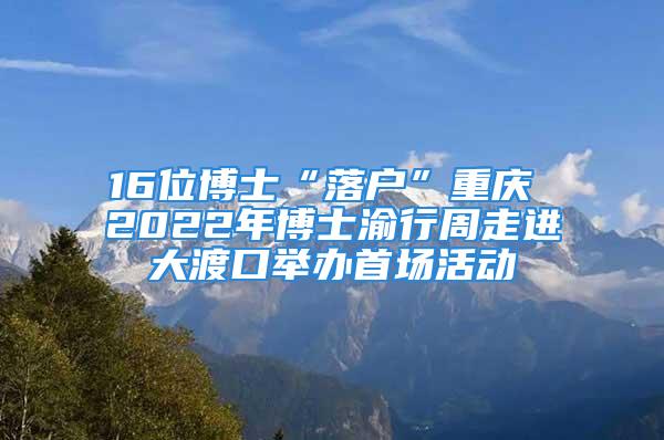 16位博士“落戶”重慶 2022年博士渝行周走進(jìn)大渡口舉辦首場(chǎng)活動(dòng)